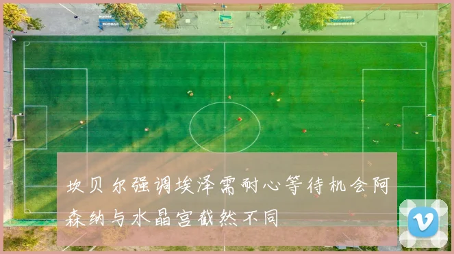 坎贝尔强调埃泽需耐心等待机会阿森纳与水晶宫截然不同