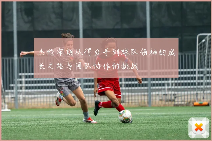 杰伦布朗从得分手到球队领袖的成长之路与团队协作的挑战