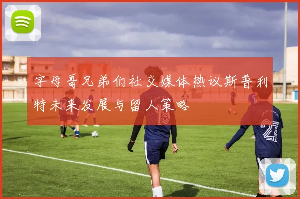 字母哥兄弟们社交媒体热议斯普利特未来发展与留人策略