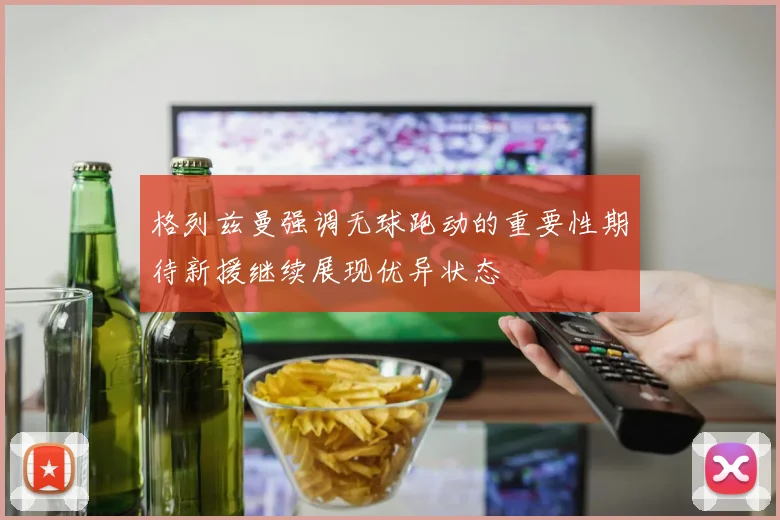 格列兹曼强调无球跑动的重要性期待新援继续展现优异状态
