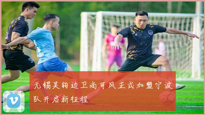 无锡吴钩边卫尚可风正式加盟宁波队开启新征程