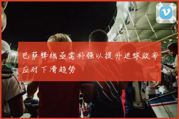 巴萨锋线亟需补强以提升进球效率应对下滑趋势