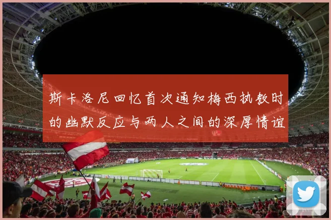 斯卡洛尼回忆首次通知梅西执教时的幽默反应与两人之间的深厚情谊