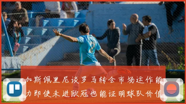 加斯佩里尼谈罗马转会市场运作能力即使未进欧冠也能证明球队价值