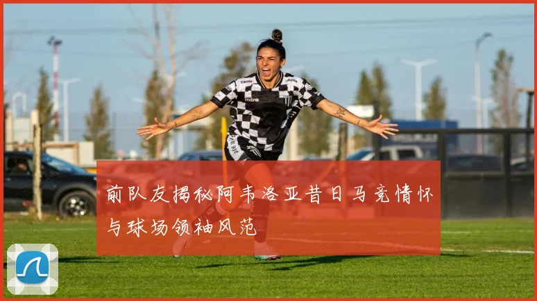 前队友揭秘阿韦洛亚昔日马竞情怀与球场领袖风范