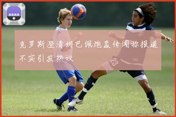 克罗斯澄清姆巴佩炮轰传闻称报道不实引发热议