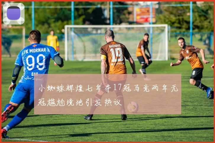 小蜘蛛辉煌七年夺17冠马竞两年无冠尴尬境地引发热议
