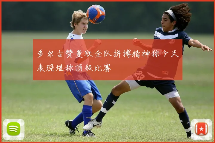 多尔古赞曼联全队拼搏精神称今天表现堪称顶级比赛