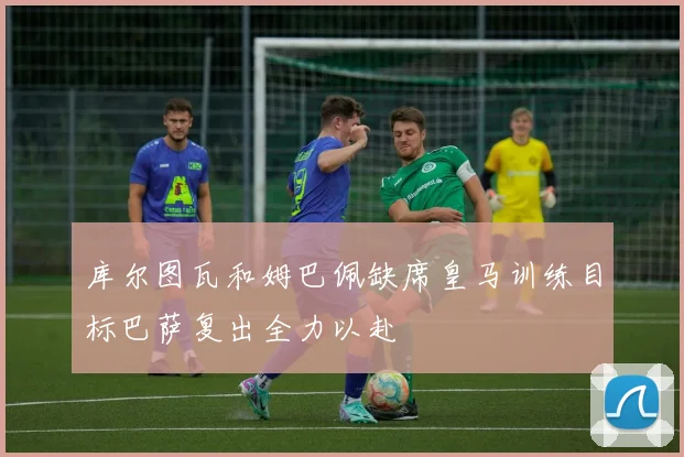 库尔图瓦和姆巴佩缺席皇马训练目标巴萨复出全力以赴