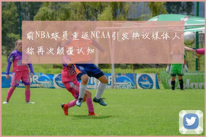 前NBA球员重返NCAA引发热议媒体人称再次颠覆认知
