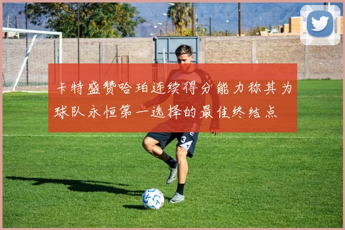 卡特盛赞哈珀连续得分能力称其为球队永恒第一选择的最佳终结点