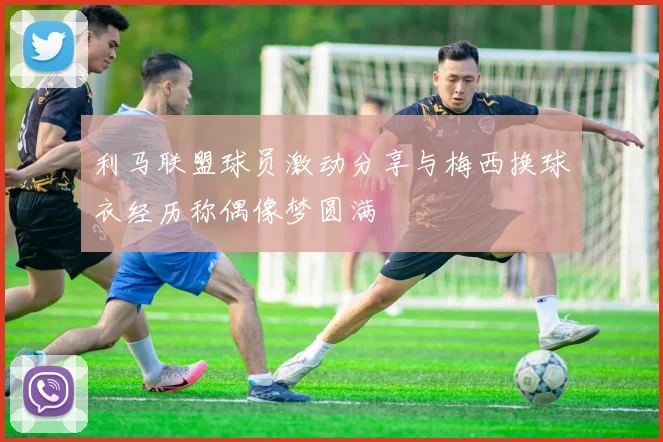 利马联盟球员激动分享与梅西换球衣经历称偶像梦圆满
