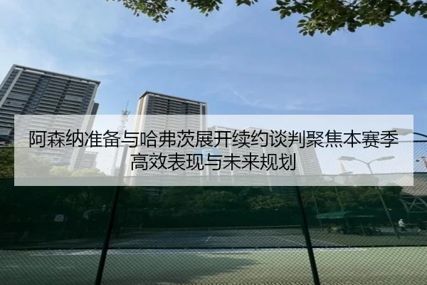 阿森纳准备与哈弗茨展开续约谈判聚焦本赛季高效表现与未来规划